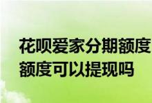 花呗爱家分期额度已领完 花呗分期爱家专享额度可以提现吗