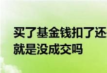 买了基金钱扣了还是显示没买 买基金没扣钱就是没成交吗