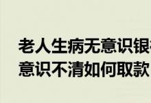 老人生病无意识银行存款怎么取 存款人生病意识不清如何取款