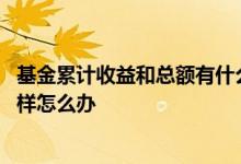 基金累计收益和总额有什么不一样 基金累计收益和总额不一样怎么办
