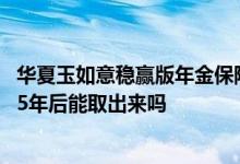 华夏玉如意稳赢版年金保险退保 华夏玉如意稳赢版年金保险5年后能取出来吗