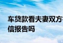 车贷款看夫妻双方征信 车贷会看夫妻双方征信报告吗