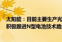 太阳能：目前主要生产光伏发电高效大尺寸PERC电池正在积极跟进N型电池技术路线