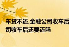 车贷不还,金融公司收车后还需要承担什么? 车贷不还金融公司收车后还要还吗