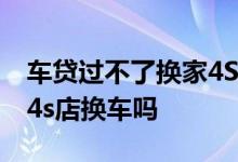 车贷过不了换家4S店能过吗 车子贷款中可跟4s店换车吗