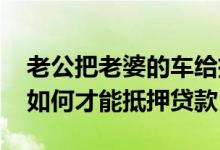 老公把老婆的车给抵押了怎么办 老婆的车子如何才能抵押贷款