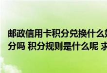 邮政信用卡积分兑换什么好 请问中国邮政贵宾卡信用卡有积分吗 积分规则是什么呢 求解答