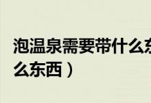 泡温泉需要带什么东西女生（泡温泉需要带什么东西）