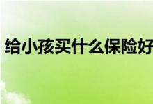 给小孩买什么保险好（这三种可以考虑一下）