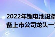 2022年锂电池设备上市公司有哪些锂电池设备上市公司龙头一览