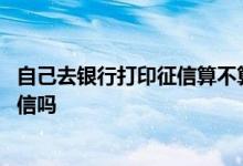 自己去银行打印征信算不算查询 自己打印征信报告算查询征信吗