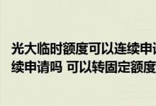 光大临时额度可以连续申请吗 请问大家光大临时额度可以连续申请吗 可以转固定额度吗