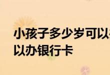 小孩子多少岁可以办银行卡了 小孩多少岁可以办银行卡