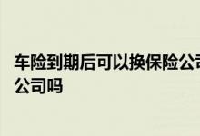 车险到期后可以换保险公司吗 车险一年期限过了可以换保险公司吗