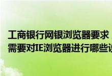 工商银行网银浏览器要求 工商银行：使用工行企业网上银行需要对IE浏览器进行哪些设置