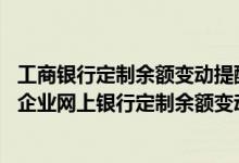 工商银行定制余额变动提醒是什么 工商银行：如何通过工行企业网上银行定制余额变动提醒业务