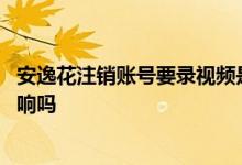 安逸花注销账号要录视频是否合法 注销安逸花对支付宝有影响吗