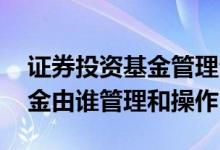 证券投资基金管理公司管理办法 证券投资基金由谁管理和操作