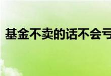 基金不卖的话不会亏吗 基金不卖就不会亏吗