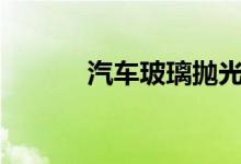  汽车玻璃抛光对玻璃有影响吗? 