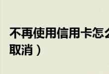 不再使用信用卡怎么办（不想用信用卡了怎么取消）