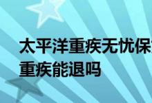 太平洋重疾无忧保好不好 太平洋无忧保定期重疾能退吗