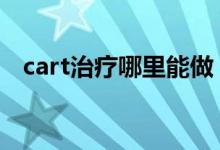 cart治疗哪里能做 cart治疗可以走保险吗