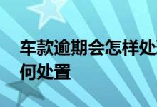 车款逾期会怎样处理 车贷多次逾期车辆会如何处置