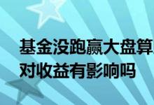 基金没跑赢大盘算赔钱吗 跑不赢大盘的基金对收益有影响吗