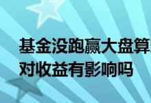 基金没跑赢大盘算赔钱吗 跑不赢大盘的基金对收益有影响吗