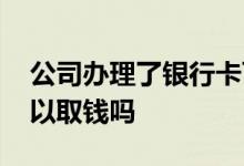 公司办理了银行卡可以取钱吗 公司银行卡可以取钱吗