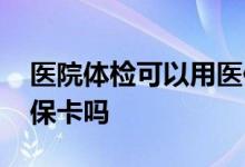 医院体检可以用医保卡嘛 医院体检可以用医保卡吗