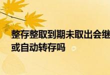 整存整取到期未取出会继续转存吗 整存整取到期后怎么办 或自动转存吗
