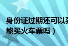 身份证过期还可以买火车票吗（身份证过期了能买火车票吗）