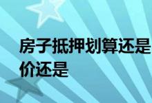 房子抵押划算还是出售划算 房子抵押是按房价还是