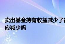 卖出基金持有收益减少了很多 卖出部分基金后持有收益会相应减少吗