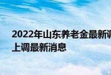 2022年山东养老金最新调整方案参考2021 2022年养老金上调最新消息 