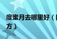 度蜜月去哪里好（国内最适合度蜜月的6个地方）