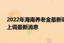 2022年海南养老金最新调整方案参考2021 2022年养老金上调最新消息 