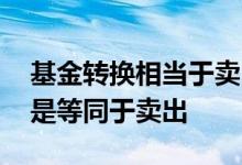 基金转换相当于卖出再买入吗 基金转换是不是等同于卖出