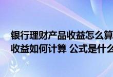 银行理财产品收益怎么算公式? 中国银行：我行理财产品的收益如何计算 公式是什么