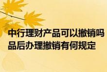 中行理财产品可以撤销吗 中国银行：客户购买中行的理财产品后办理撤销有何规定