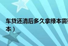 车贷还清后多久拿绿本需要本人去吗（车贷还清后多久拿绿本）