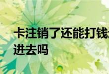 卡注销了还能打钱进去吗 卡注销了还能打钱进去吗