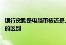 银行贷款是电脑审核还是人工审核 贷款人工审核和电脑审核的区别