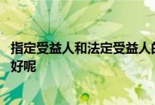 指定受益人和法定受益人的区别 保险受益人是法定还是指定好呢