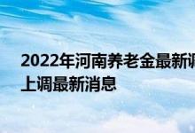 2022年河南养老金最新调整方案参考2021 2022年养老金上调最新消息 