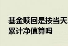 基金赎回是按当天净值计算吗 赎回基金是按累计净值算吗