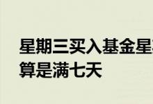 星期三买入基金星期几算是满七天 基金怎么算是满七天