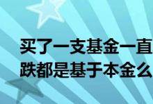 买了一支基金一直跌本金会没有吗 基金涨和跌都是基于本金么